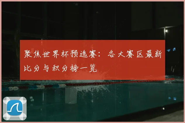 聚焦世界杯预选赛：各大赛区最新比分与积分榜一览