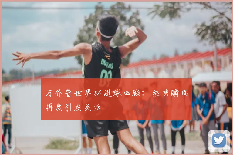 万乔普世界杯进球回顾：经典瞬间再度引发关注