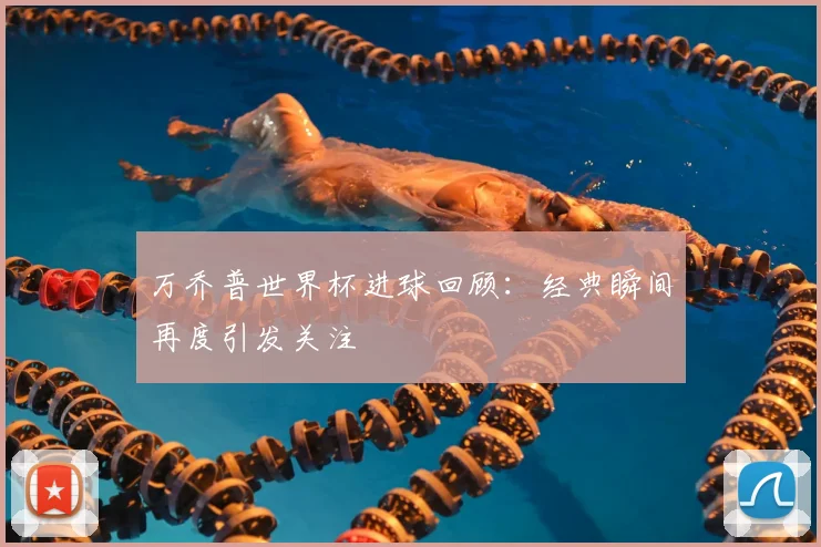 万乔普世界杯进球回顾：经典瞬间再度引发关注