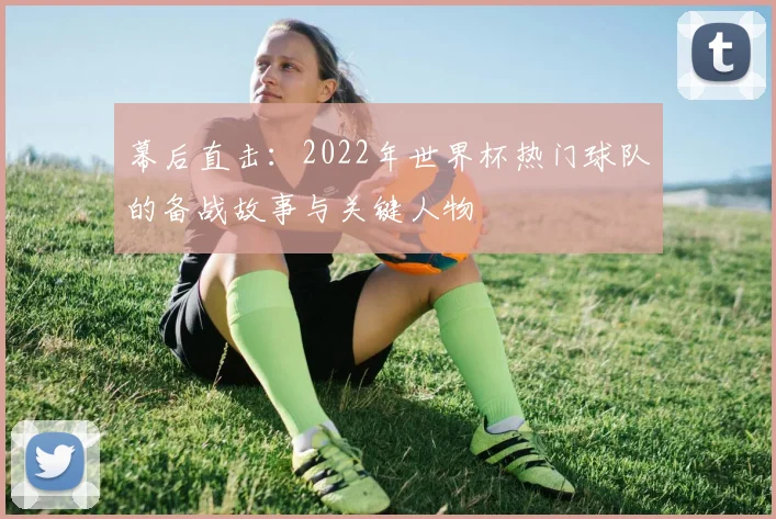 幕后直击：2022年世界杯热门球队的备战故事与关键人物
