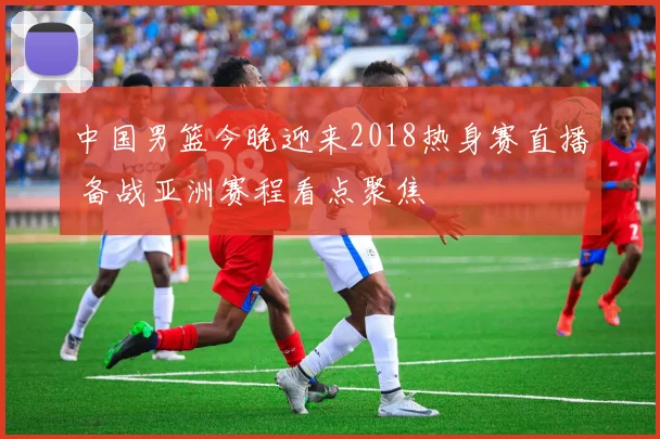 中国男篮今晚迎来2018热身赛直播 备战亚洲赛程看点聚焦