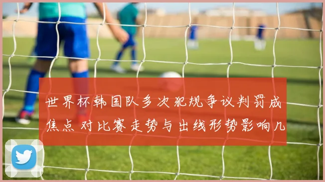 世界杯韩国队多次犯规争议判罚成焦点 对比赛走势与出线形势影响几何