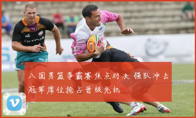 八国男篮争霸赛焦点对决 强队冲击冠军席位抢占晋级先机