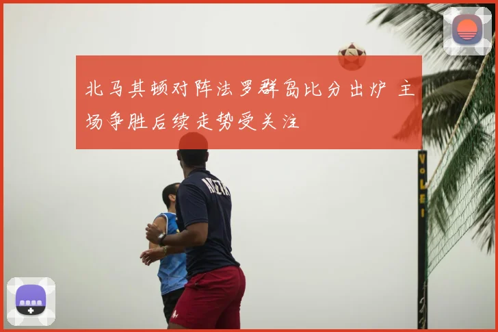 北马其顿对阵法罗群岛比分出炉 主场争胜后续走势受关注