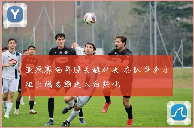 亚冠赛场再现关键对决 各队争夺小组出线名额进入白热化