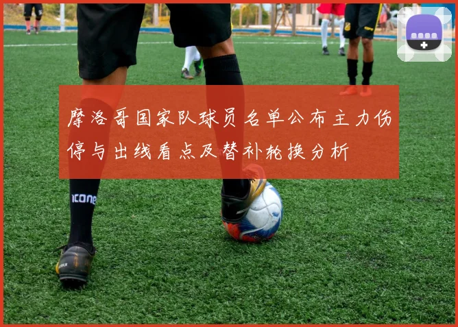 摩洛哥国家队球员名单公布主力伤停与出线看点及替补轮换分析