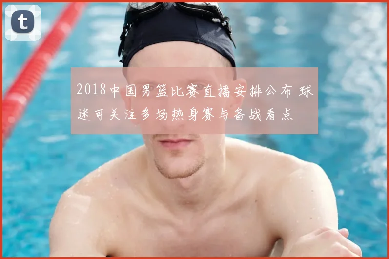 2018中国男篮比赛直播安排公布 球迷可关注多场热身赛与备战看点