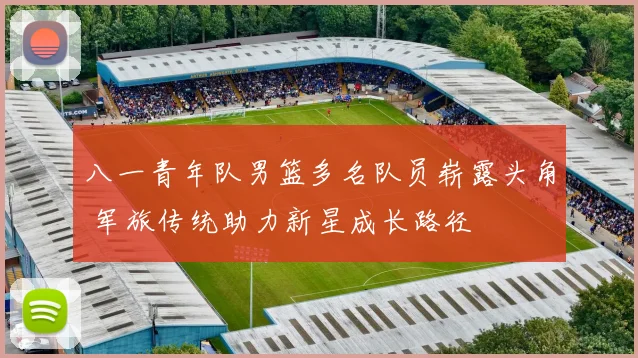 八一青年队男篮多名队员崭露头角 军旅传统助力新星成长路径
