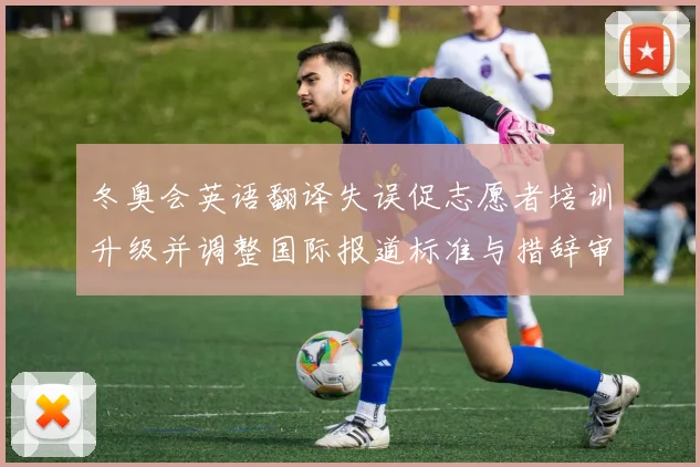 冬奥会英语翻译失误促志愿者培训升级并调整国际报道标准与措辞审校机制