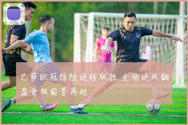 巴萨欧冠惊险逆转取胜 全场逆风翻盘晋级前景再起