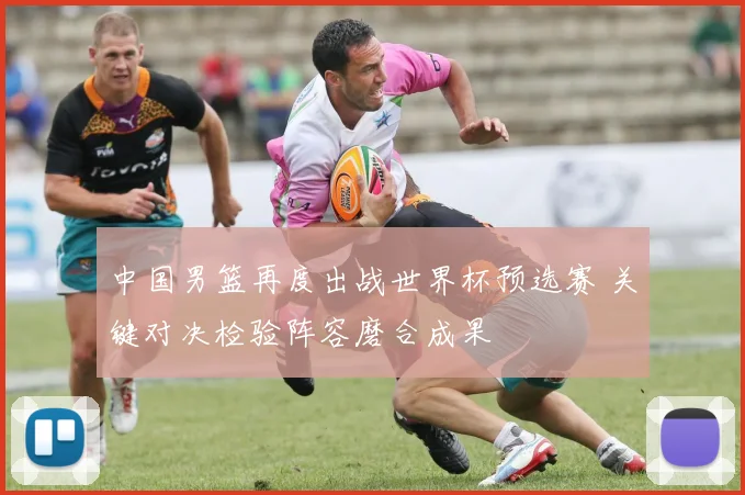 中国男篮再度出战世界杯预选赛 关键对决检验阵容磨合成果