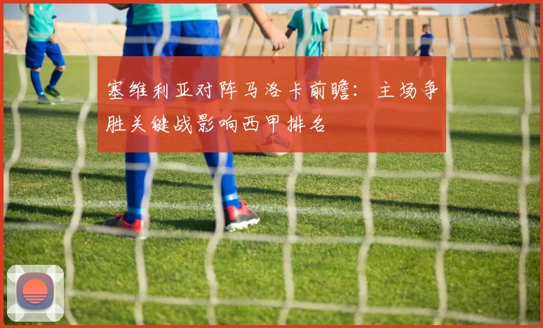 塞维利亚对阵马洛卡前瞻：主场争胜关键战影响西甲排名