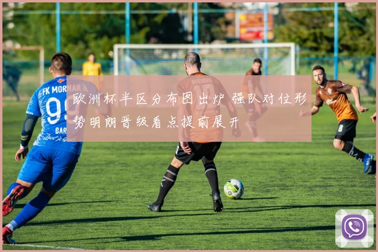 欧洲杯半区分布图出炉 强队对位形势明朗晋级看点提前展开