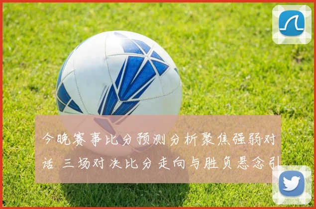今晚赛事比分预测分析聚焦强弱对话 三场对决比分走向与胜负悬念引关注