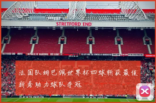 法国队姆巴佩世界杯四球斩获最佳新秀助力球队夺冠