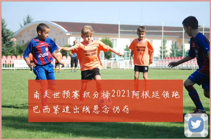 南美世预赛积分榜2021阿根廷领跑巴西紧追出线悬念仍存