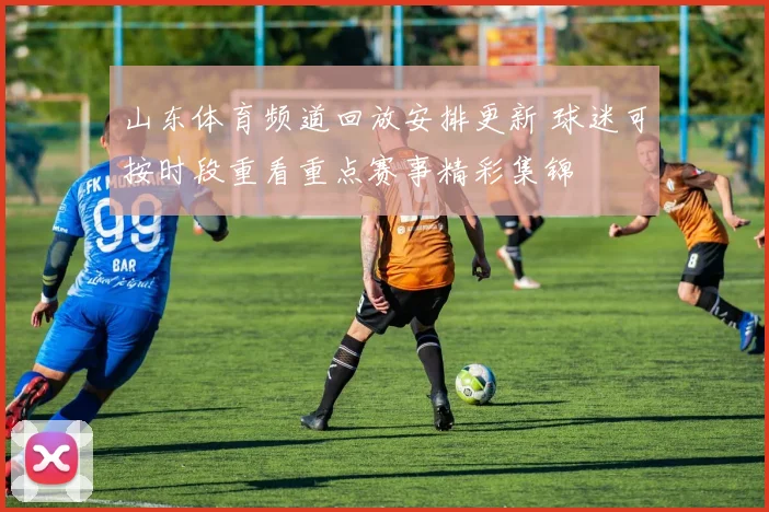 山东体育频道回放安排更新 球迷可按时段重看重点赛事精彩集锦