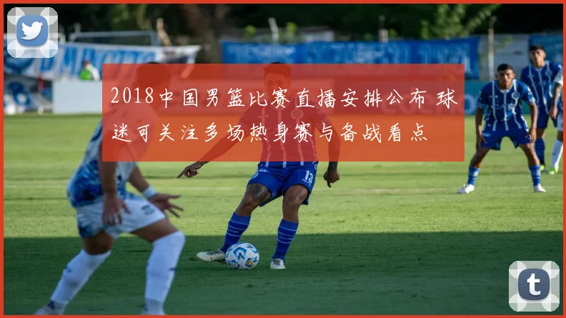 2018中国男篮比赛直播安排公布 球迷可关注多场热身赛与备战看点
