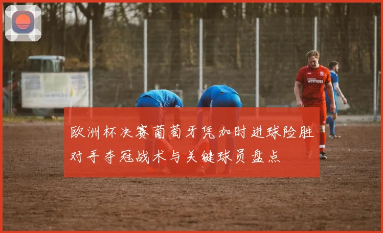 欧洲杯决赛葡萄牙凭加时进球险胜对手夺冠战术与关键球员盘点