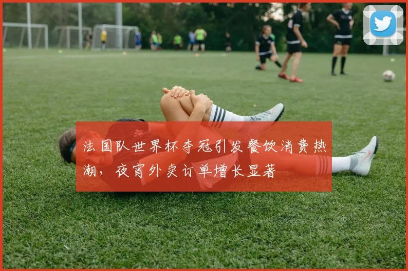 法国队世界杯夺冠引发餐饮消费热潮，夜宵外卖订单增长显著