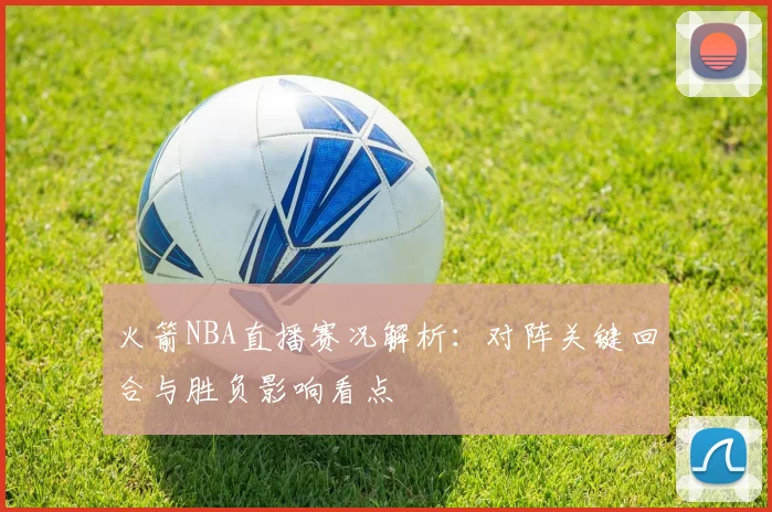 火箭NBA直播赛况解析：对阵关键回合与胜负影响看点