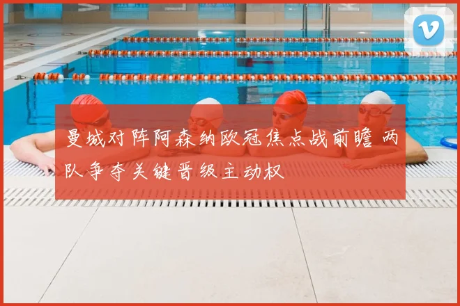 曼城对阵阿森纳欧冠焦点战前瞻 两队争夺关键晋级主动权