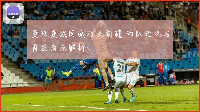 曼联曼城同城对决前瞻 两队近况与首发看点解析