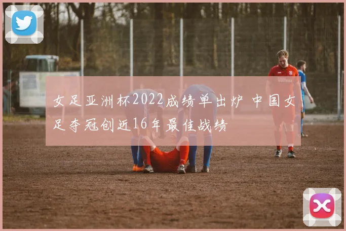 女足亚洲杯2022成绩单出炉 中国女足夺冠创近16年最佳战绩