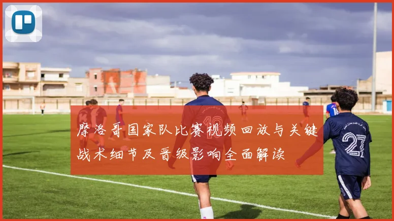 摩洛哥国家队比赛视频回放与关键战术细节及晋级影响全面解读