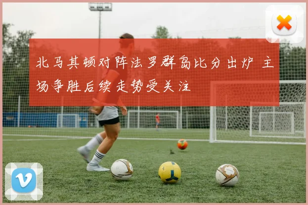 北马其顿对阵法罗群岛比分出炉 主场争胜后续走势受关注