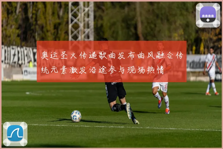 奥运圣火传递歌曲发布曲风融合传统元素激发沿途参与现场热情