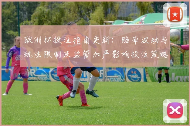 欧洲杯投注指南更新:赔率波动与玩法限制及监管加严影响投注策略
