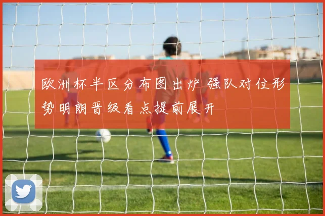 欧洲杯半区分布图出炉 强队对位形势明朗晋级看点提前展开