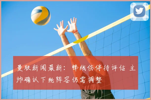 曼联新闻最新：锋线伤停待评估 主帅确认下轮阵容仍需调整