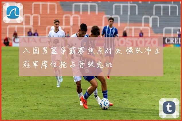 八国男篮争霸赛焦点对决 强队冲击冠军席位抢占晋级先机
