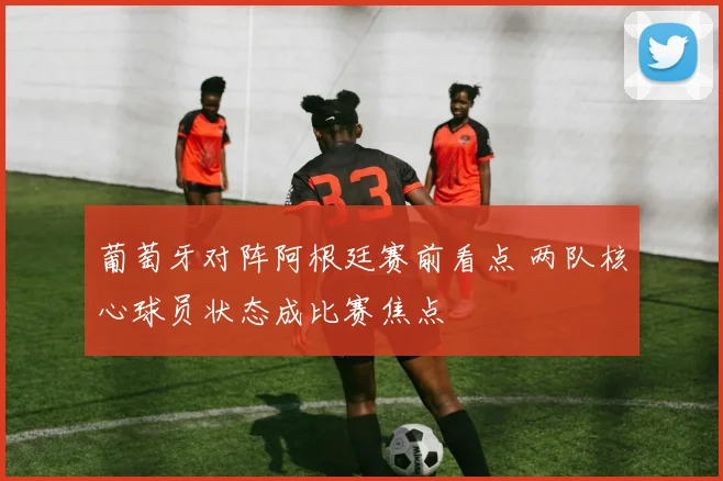 葡萄牙对阵阿根廷赛前看点 两队核心球员状态成比赛焦点