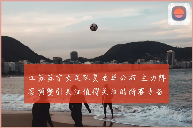 江苏苏宁女足队员名单公布 主力阵容调整引关注值得关注的新赛季备战情况
